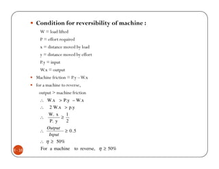 Condition for reversibility of machine :
           W = load lifted
           P = effort required
           x = distance moved by load
           y = distance moved by effort
           P.y = input
           W.x = output
         Machine friction = P.y – W.x
         for a machine to reverse,
          output > machine friction
           ∴ W.x > P.y – W.x
           ∴ 2 W.x > p.y
              W. x    1
           ∴        ≥
              P. y    2
             Output
           ∴          ≥ 0 .5
              Input
           ∴ η ≥ 50%
6 - 16     For a machine to reverse, η ≥ 50%
 