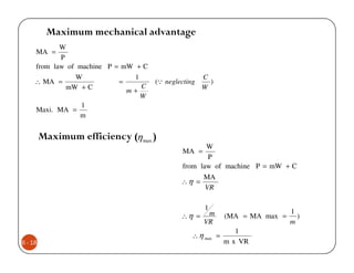 Maximum mechanical advantage
            W
     MA =
            P
     from law of machine P = mW + C
                W               1                     C
     ∴ MA =                 =         (Q neglecting     )
              mW + C              C                   W
                              m+
                                  W
                  1
     Maxi. MA =
                 m


         Maximum efficiency (η max )
                                                     W
                                              MA =
                                                      P
                                              from law of machine P = mW + C
                                                    MA
                                              ∴η =
                                                     VR

                                                      1
                                                       m                       1
                                              ∴η =            (MA = MA max =     )
                                                      VR                       m
                                                                 1
                                                  ∴ η max =
6 - 18                                                        m x VR
 