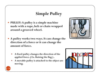 Simple Pulley
     PULLEY: A pulley is a simple machine
     made with a rope, belt or chain wrapped
     around a grooved wheel.

     A pulley works two ways. It can change the
     direction of a force or it can change the
     amount of force.

         A fixed pulley changes the direction of the
         applied force. ( Ex. Raising the flag ) .
         A movable pulley is attached to the object are
         moving.
6 - 35
 