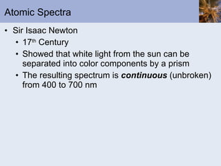 Atomic Spectra Sir Isaac Newton 17 th  Century Showed that white light from the sun can be separated into color components by a prism The resulting spectrum is  continuous  (unbroken) from 400 to 700 nm 
