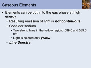 Gaseous Elements Elements can be put in to the gas phase at high energy Resulting emission of light is  not continuous Consider sodium Two strong lines in the yellow region:  589.0 and 589.6 nm Light is colored only  yellow Line Spectra 