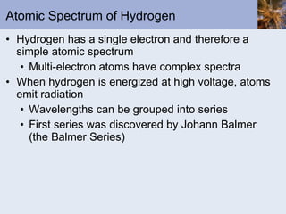 Atomic Spectrum of Hydrogen Hydrogen has a single electron and therefore a simple atomic spectrum Multi-electron atoms have complex spectra When hydrogen is energized at high voltage, atoms emit radiation  Wavelengths can be grouped into series First series was discovered by Johann Balmer (the Balmer Series) 