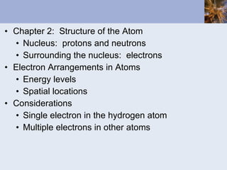 Chapter 2:  Structure of the Atom Nucleus:  protons and neutrons Surrounding the nucleus:  electrons Electron Arrangements in Atoms Energy levels Spatial locations Considerations Single electron in the hydrogen atom Multiple electrons in other atoms 