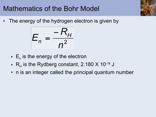 Mathematics of the Bohr Model The energy of the hydrogen electron is given by E n  is the energy of the electron R H  is the Rydberg constant, 2.180 X 10 -18  J n is an integer called the principal quantum number 