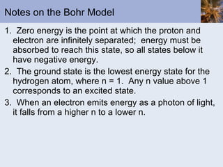 Notes on the Bohr Model 1.  Zero energy is the point at which the proton and electron are infinitely separated;  energy must be absorbed to reach this state, so all states below it have negative energy. 2.  The ground state is the lowest energy state for the hydrogen atom, where n = 1.  Any n value above 1 corresponds to an excited state. 3.  When an electron emits energy as a photon of light, it falls from a higher n to a lower n. 