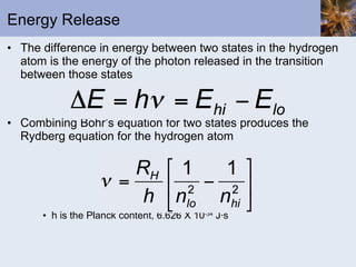 Energy Release The difference in energy between two states in the hydrogen atom is the energy of the photon released in the transition between those states Combining Bohr’s equation for two states produces the Rydberg equation for the hydrogen atom h is the Planck content, 6.626 X 10 -34  J · s 