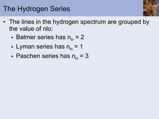 The Hydrogen Series The lines in the hydrogen spectrum are grouped by the value of nlo: Balmer series has n lo  = 2 Lyman series has n lo  = 1 Paschen series has n lo  = 3 