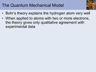 The Quantum Mechanical Model Bohr’s theory explains the hydrogen atom very well When applied to atoms with two or more electrons, the theory gives only qualitative agreement with experimental data 