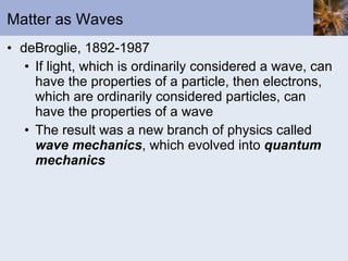 Matter as Waves deBroglie, 1892-1987 If light, which is ordinarily considered a wave, can have the properties of a particle, then electrons, which are ordinarily considered particles, can have the properties of a wave The result was a new branch of physics called  wave mechanics , which evolved into  quantum mechanics 
