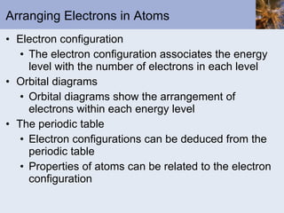 Arranging Electrons in Atoms Electron configuration The electron configuration associates the energy level with the number of electrons in each level Orbital diagrams Orbital diagrams show the arrangement of electrons within each energy level The periodic table Electron configurations can be deduced from the periodic table Properties of atoms can be related to the electron configuration 