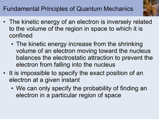 Fundamental Principles of Quantum Mechanics The kinetic energy of an electron is inversely related to the volume of the region in space to which it is confined The kinetic energy increase from the shrinking volume of an electron moving toward the nucleus balances the electrostatic attraction to prevent the electron from falling into the nucleus It is impossible to specify the exact position of an electron at a given instant We can only specify the probability of finding an electron in a particular region of space 