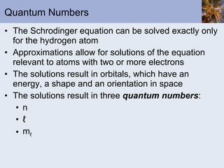 Quantum Numbers The Schrodinger equation can be solved exactly only for the hydrogen atom Approximations allow for solutions of the equation relevant to atoms with two or more electrons The solutions result in orbitals, which have an energy, a shape and an orientation in space The solutions result in three  quantum numbers : n ℓ  m ℓ  