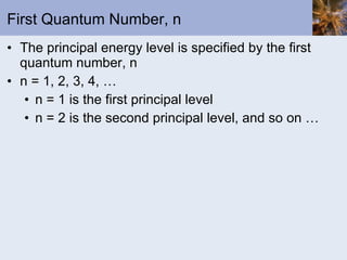 First Quantum Number, n The principal energy level is specified by the first quantum number, n n = 1, 2, 3, 4, … n = 1 is the first principal level n = 2 is the second principal level, and so on … 