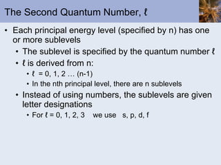The Second Quantum Number, ℓ  Each principal energy level (specified by n) has one or more sublevels The sublevel is specified by the quantum number ℓ  ℓ  is derived from n: ℓ  = 0, 1, 2 … (n-1) In the nth principal level, there are n sublevels Instead of using numbers, the sublevels are given letter designations For ℓ = 0, 1, 2, 3  we use  s, p, d, f 