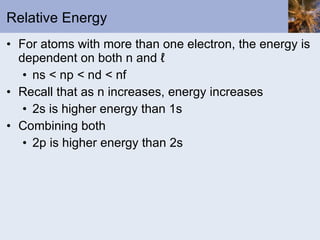 Relative Energy For atoms with more than one electron, the energy is dependent on both n and ℓ  ns < np < nd < nf Recall that as n increases, energy increases 2s is higher energy than 1s Combining both 2p is higher energy than 2s 