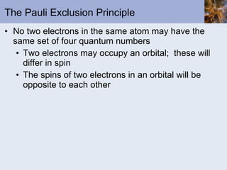 The Pauli Exclusion Principle No two electrons in the same atom may have the same set of four quantum numbers Two electrons may occupy an orbital;  these will differ in spin The spins of two electrons in an orbital will be opposite to each other 