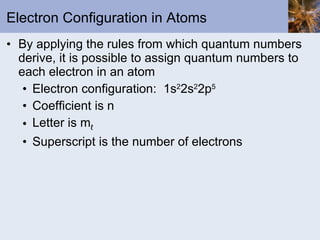 Electron Configuration in Atoms By applying the rules from which quantum numbers derive, it is possible to assign quantum numbers to each electron in an atom Electron configuration:  1s 2 2s 2 2p 5 Coefficient is n Letter is m ℓ Superscript is the number of electrons 