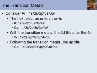 The Transition Metals Consider Ar:  1s 2 2s 2 2p 6 3s 2 3p 6 The next electron enters the 4s K: 1s 2 2s 2 2p 6 3s 2 3p 6 4s 1 Ca:  1s 2 2s 2 2p 6 3s 2 3p 6 4s 2 With the transition metals, the 3d fills after the 4s Sc: 1s 2 2s 2 2p 6 3s 2 3p 6 4s 2 3d 1 Following the transition metals, the 4p fills Ga:  1s 2 2s 2 2p 6 3s 2 3p 6 4s 2 3d 10 4p 1 