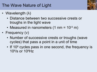 The Wave Nature of Light Wavelength ( λ ) Distance between two successive crests or troughs in the light wave Measured in nanometers (1 nm = 10 -9  m) Frequency ( ν ) Number of successive crests or troughs (wave cycles) that pass a point in a unit of time If 10 8  cycles pass in one second, the frequency is 10 8 /s or 10 8 Hz 
