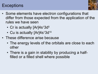 Exceptions Some elements have electron configurations that differ from those expected from the application of the rules we have seen Cr is actually [Ar]4s 1 3d 5 Cu is actually [Ar]4s 1 3d 10 These difference arise because The energy levels of the orbitals are close to each other There is a gain in stability by producing a half-filled or a filled shell where possible 