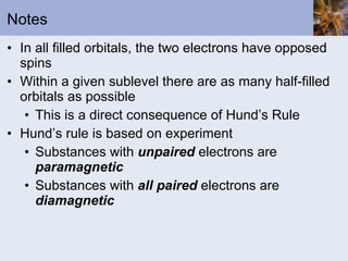 Notes In all filled orbitals, the two electrons have opposed spins Within a given sublevel there are as many half-filled orbitals as possible This is a direct consequence of Hund’s Rule Hund’s rule is based on experiment Substances with  unpaired  electrons are  paramagnetic Substances with  all paired  electrons are  diamagnetic 