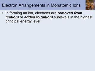 Electron Arrangements in Monatomic Ions In forming an ion, electrons are  removed from (cation)  or  added to (anion)  sublevels in the highest principal energy level 