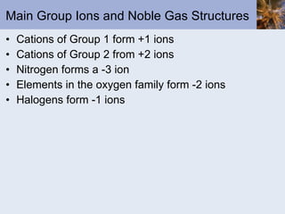 Main Group Ions and Noble Gas Structures Cations of Group 1 form +1 ions Cations of Group 2 from +2 ions Nitrogen forms a -3 ion Elements in the oxygen family form -2 ions Halogens form -1 ions 