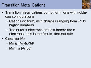 Transition Metal Cations Transition metal cations do not form ions with noble-gas configurations Cations do form, with charges ranging from +1 to higher numbers The outer s electrons are lost before the d electrons;  this is the first-in, first-out rule Consider Mn Mn is [Ar]4s 2 3d 5 Mn 2+  is [Ar]3d 5 