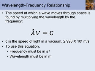 Wavelength-Frequency Relationship The speed at which a wave moves through space is found by multiplying the wavelength by the frequency: c is the speed of light in a vacuum, 2.998 X 10 8  m/s To use this equation,  Frequency must be in s -1 Wavelength must be in m 