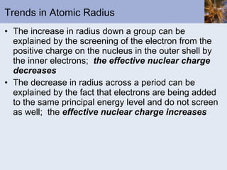 Trends in Atomic Radius The increase in radius down a group can be explained by the screening of the electron from the positive charge on the nucleus in the outer shell by the inner electrons;  the effective nuclear charge decreases The decrease in radius across a period can be explained by the fact that electrons are being added to the same principal energy level and do not screen as well;  the  effective nuclear charge increases 