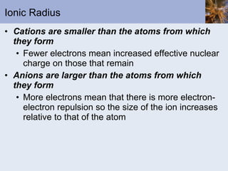 Ionic Radius Cations are smaller than the atoms from which they form Fewer electrons mean increased effective nuclear charge on those that remain Anions are larger than the atoms from which they form More electrons mean that there is more electron-electron repulsion so the size of the ion increases relative to that of the atom 