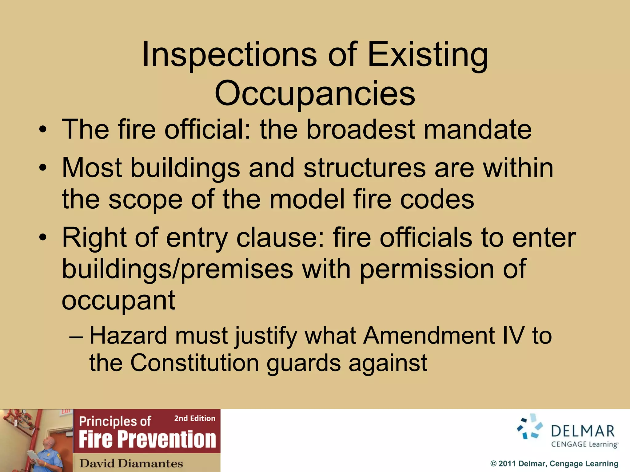 Inspections of Existing Occupancies The fire official: the broadest mandate Most buildings and structures are within the scope of the model fire codes Right of entry clause: fire officials to enter buildings/premises with permission of occupant Hazard must justify what Amendment IV to the Constitution guards against 