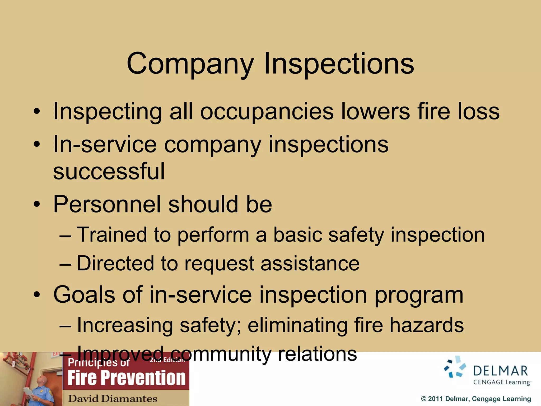 Company Inspections Inspecting all occupancies lowers fire loss In-service company inspections successful Personnel should be Trained to perform a basic safety inspection Directed to request assistance Goals of in-service inspection program Increasing safety; eliminating fire hazards Improved community relations 