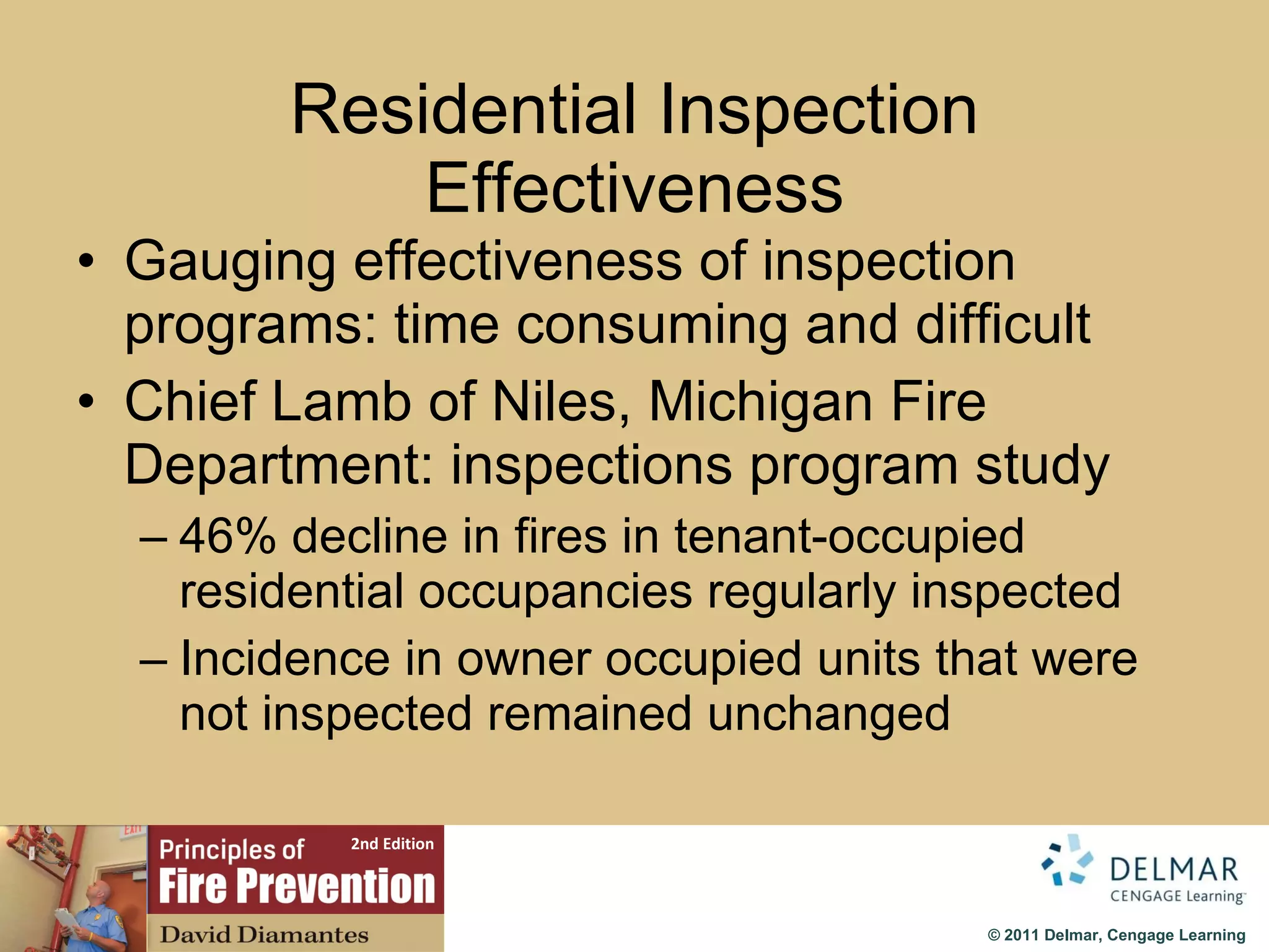 Residential Inspection Effectiveness Gauging effectiveness of inspection programs: time consuming and difficult Chief Lamb of Niles, Michigan Fire Department: inspections program study 46% decline in fires in tenant-occupied residential occupancies regularly inspected Incidence in owner occupied units that were not inspected remained unchanged 