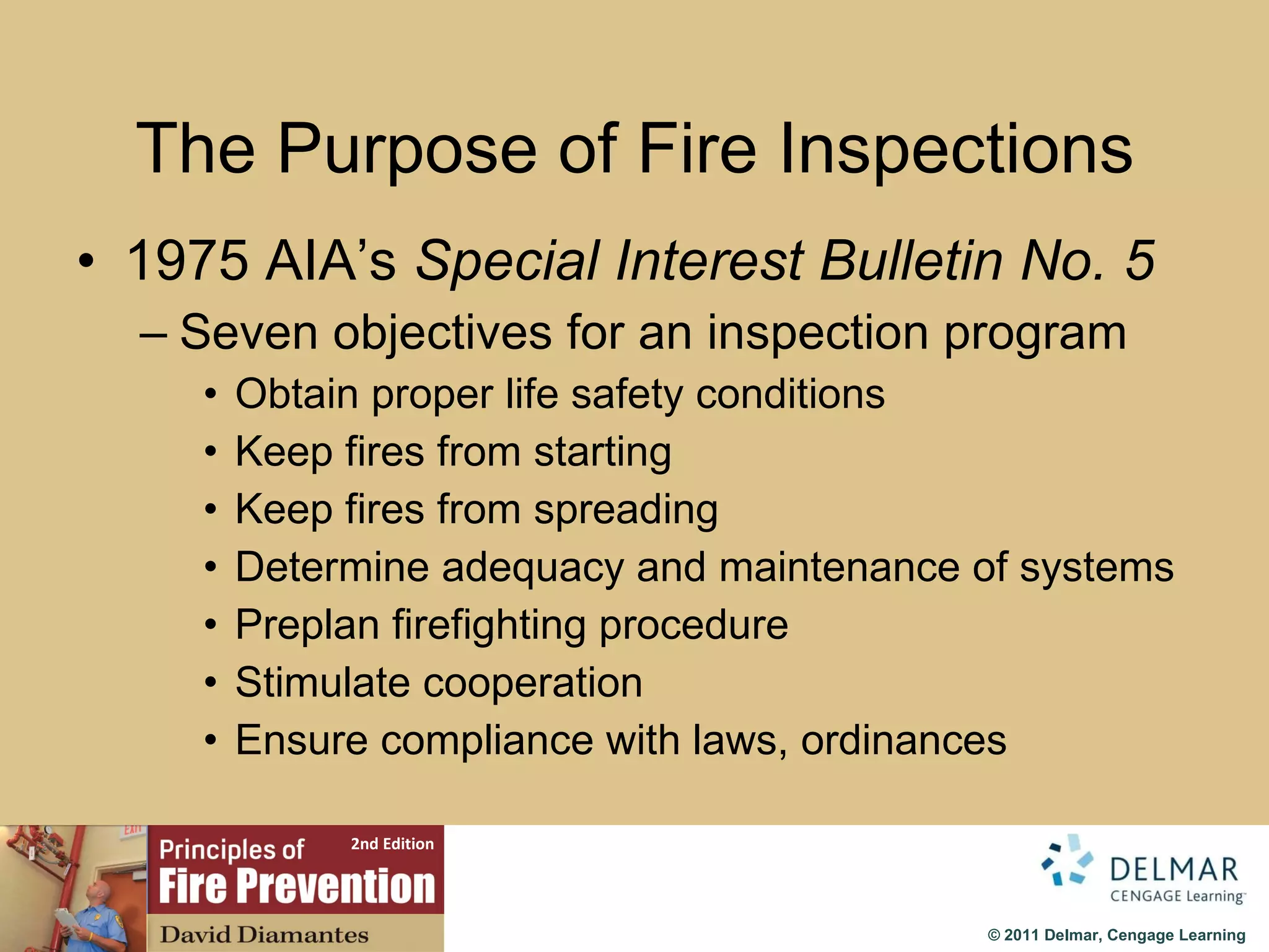 The Purpose of Fire Inspections 1975 AIA’s  Special Interest Bulletin No. 5 Seven objectives for an inspection program Obtain proper life safety conditions Keep fires from starting Keep fires from spreading Determine adequacy and maintenance of systems Preplan firefighting procedure Stimulate cooperation Ensure compliance with laws, ordinances 
