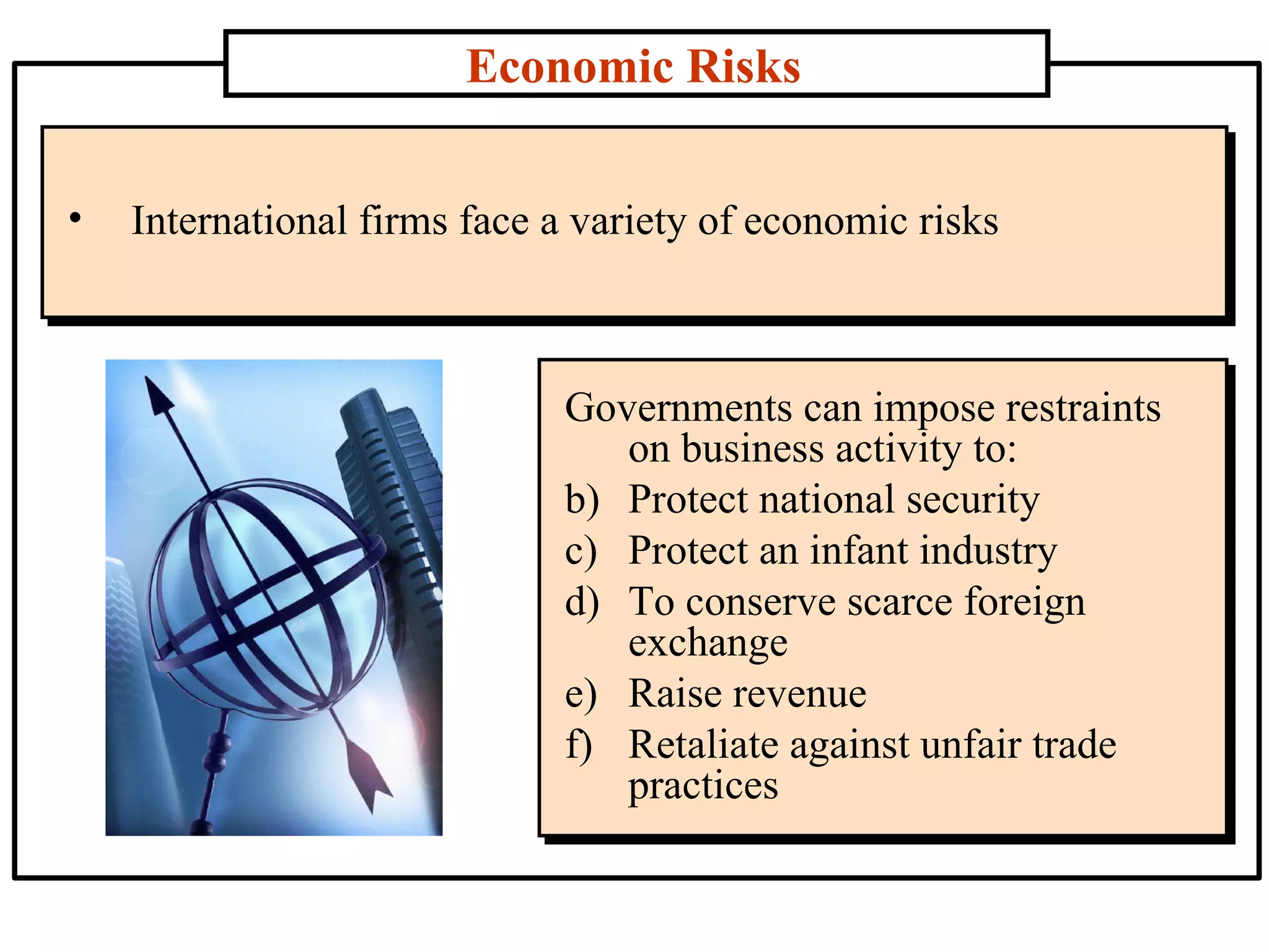 Economic Risks International firms face a variety of economic risks Governments can impose restraints on business activity to: Protect national security  Protect an infant industry  To conserve scarce foreign exchange Raise revenue  Retaliate against unfair trade practices 