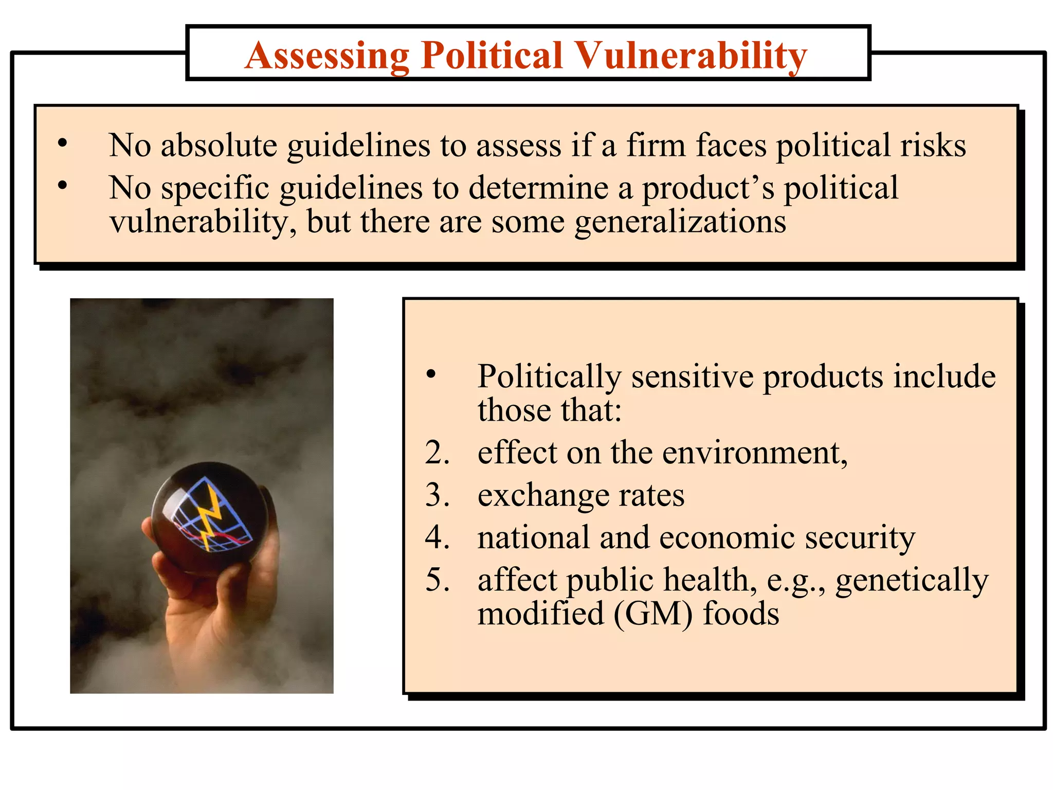 Assessing Political Vulnerability No absolute guidelines to assess if a firm faces political risks  No specific guidelines to determine a product’s political vulnerability, but there are some generalizations Politically sensitive products include those that: effect on the environment,  exchange rates  national and economic security  affect public health, e.g., genetically modified (GM) foods  
