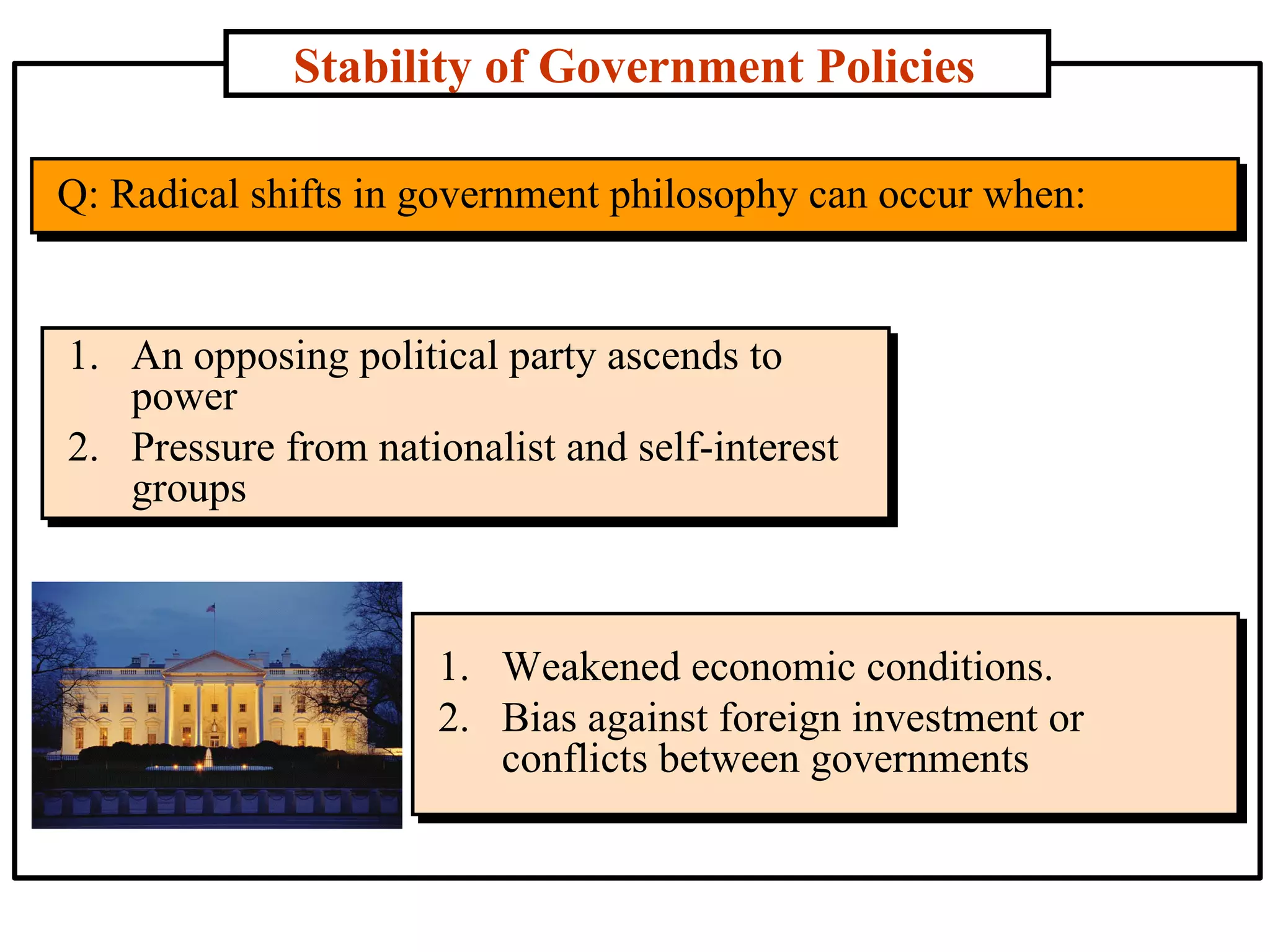 Stability of Government Policies Q: Radical shifts in government philosophy can occur when: An opposing political party ascends to power Pressure from nationalist and self-interest groups Weakened economic conditions. Bias against foreign investment or conflicts between governments 