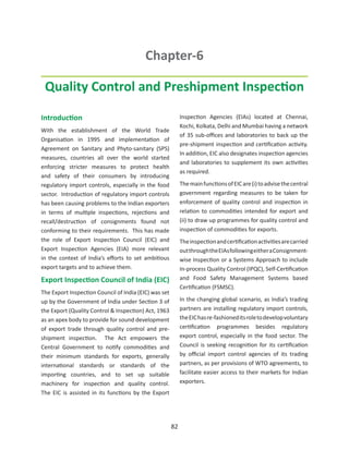 Chapter-6

 Quality Control and Preshipment Inspection

Introduction                                                Inspection Agencies (EIAs) located at Chennai,
                                                            Kochi, Kolkata, Delhi and Mumbai having a network
With the establishment of the World Trade
                                                            of 35 sub-offices and laboratories to back up the
Organisation in 1995 and implementation of
                                                            pre-shipment inspection and certification activity.
Agreement on Sanitary and Phyto-sanitary (SPS)
                                                            In addition, EIC also designates inspection agencies
measures, countries all over the world started
                                                            and laboratories to supplement its own activities
enforcing stricter measures to protect health
                                                            as required.
and safety of their consumers by introducing
regulatory import controls, especially in the food          The main functions of EIC are (i) to advise the central
sector. Introduction of regulatory import controls          government regarding measures to be taken for
has been causing problems to the Indian exporters           enforcement of quality control and inspection in
in terms of multiple inspections, rejections and            relation to commodities intended for export and
recall/destruction of consignments found not                (ii) to draw up programmes for quality control and
conforming to their requirements. This has made             inspection of commodities for exports.
the role of Export Inspection Council (EIC) and             The inspection and certification activities are carried
Export Inspection Agencies (EIA) more relevant              out through the EIAs following either a Consignment-
in the context of India’s efforts to set ambitious          wise Inspection or a Systems Approach to include
export targets and to achieve them.                         In-process Quality Control (IPQC), Self-Certification
Export Inspection Council of India (EIC)                    and Food Safety Management Systems based
                                                            Certification (FSMSC).
The Export Inspection Council of India (EIC) was set
up by the Government of India under Section 3 of            In the changing global scenario, as India’s trading
the Export (Quality Control & Inspection) Act, 1963         partners are installing regulatory import controls,
as an apex body to provide for sound development            the EIC has re-fashioned its role to develop voluntary
of export trade through quality control and pre-            certification programmes besides regulatory
shipment inspection. The Act empowers the                   export control, especially in the food sector. The
Central Government to notify commodities and                Council is seeking recognition for its certification
their minimum standards for exports, generally              by official import control agencies of its trading
international standards or standards of the                 partners, as per provisions of WTO agreements, to
importing countries, and to set up suitable                 facilitate easier access to their markets for Indian
machinery for inspection and quality control.               exporters.
The EIC is assisted in its functions by the Export




                                                       82
 