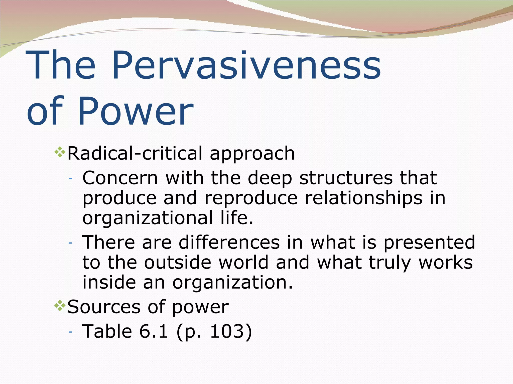 The Pervasiveness
of Power
 Radical-critical approach
  - Concern with the deep structures that
    produce and reproduce relationships in
    organizational life.
  - There are differences in what is presented
    to the outside world and what truly works
    inside an organization.
 Sources of power
  - Table 6.1 (p. 103)
 