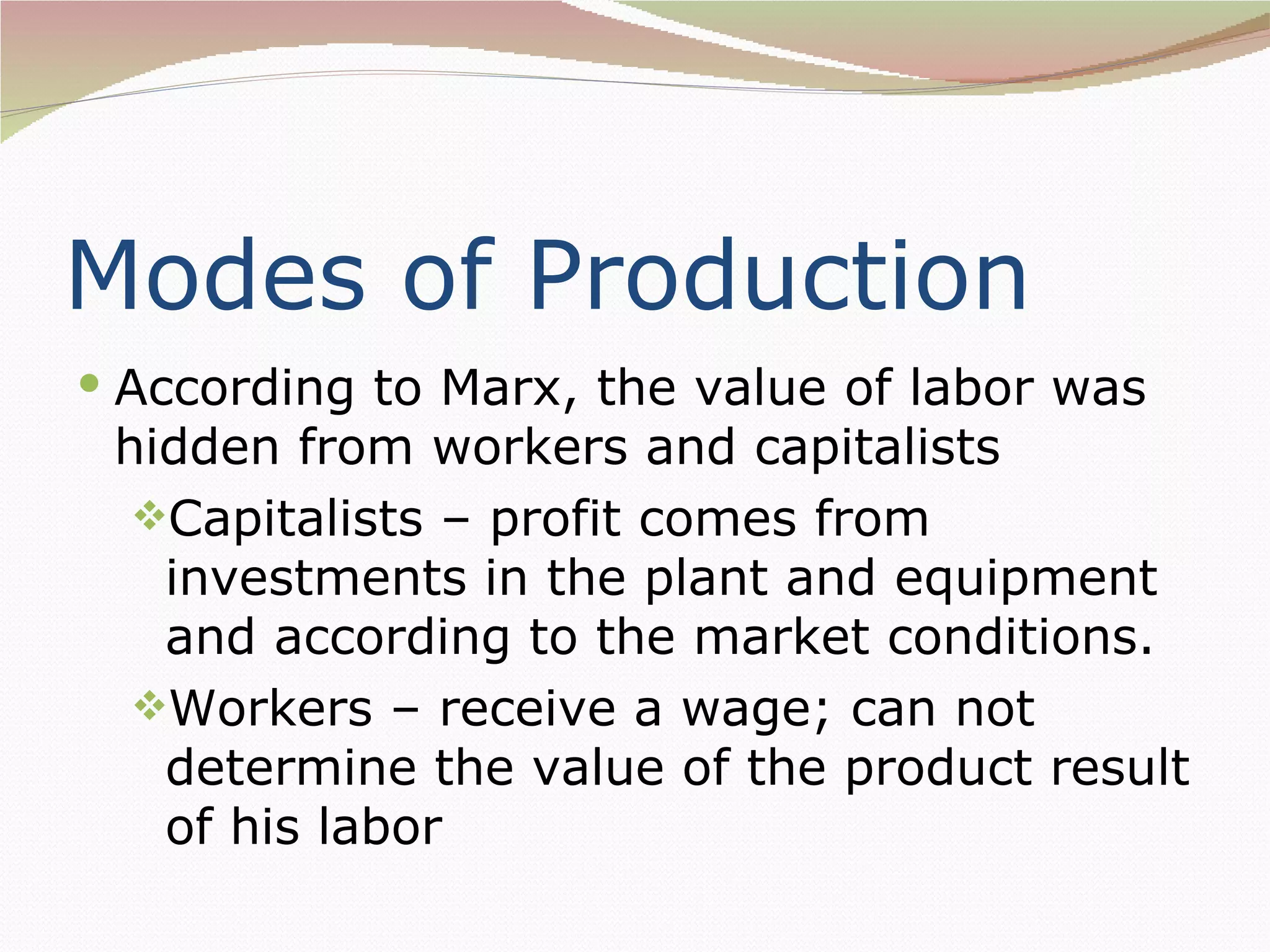 Modes of Production
 According to Marx, the value of labor was
 hidden from workers and capitalists
  Capitalists – profit comes from
   investments in the plant and equipment
   and according to the market conditions.
  Workers – receive a wage; can not
   determine the value of the product result
   of his labor
 