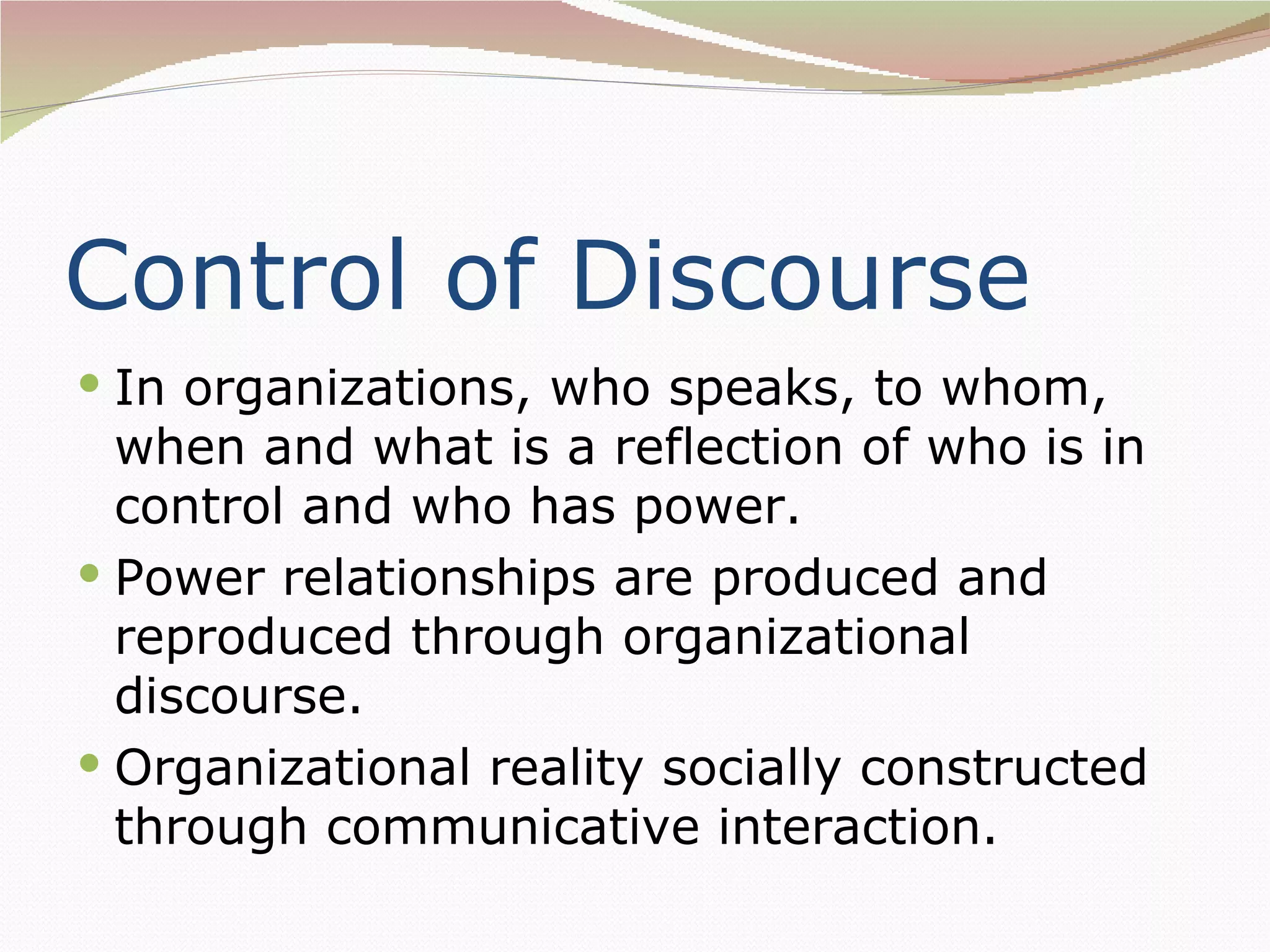 Control of Discourse
 In organizations, who speaks, to whom,
  when and what is a reflection of who is in
  control and who has power.
 Power relationships are produced and
  reproduced through organizational
  discourse.
 Organizational reality socially constructed
  through communicative interaction.
 