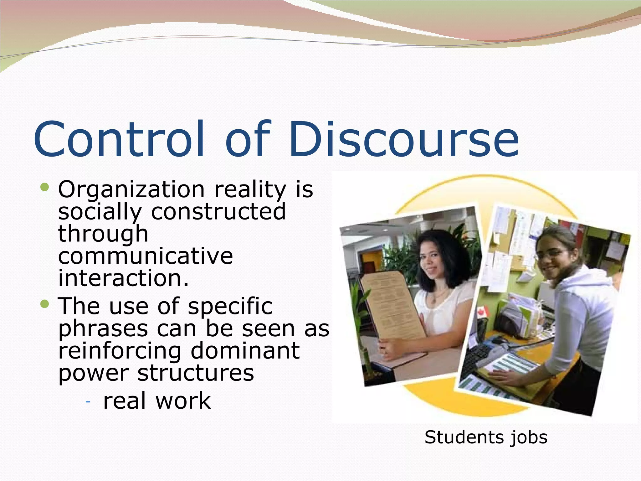 Control of Discourse
 Organization reality is
  socially constructed
  through
  communicative
  interaction.
 The use of specific
  phrases can be seen as
  reinforcing dominant
  power structures
     - real work

                            Students jobs
 