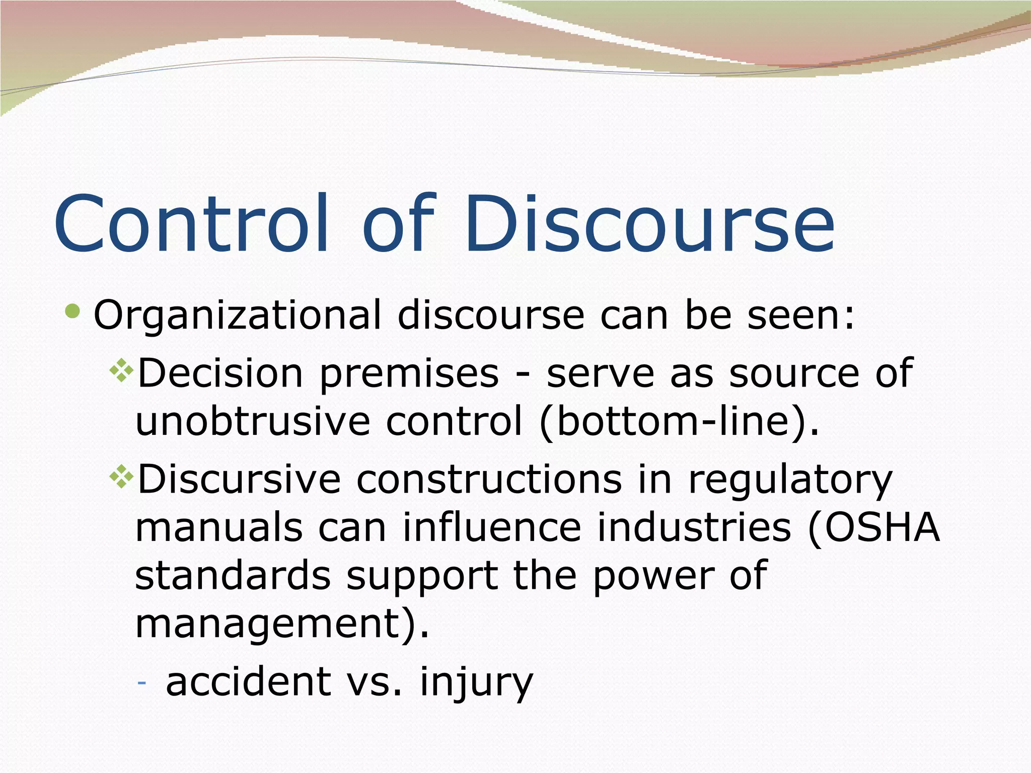 Control of Discourse
 Organizational discourse can be seen:
  Decision premises - serve as source of
   unobtrusive control (bottom-line).
  Discursive constructions in regulatory
   manuals can influence industries (OSHA
   standards support the power of
   management).
   - accident vs. injury
 