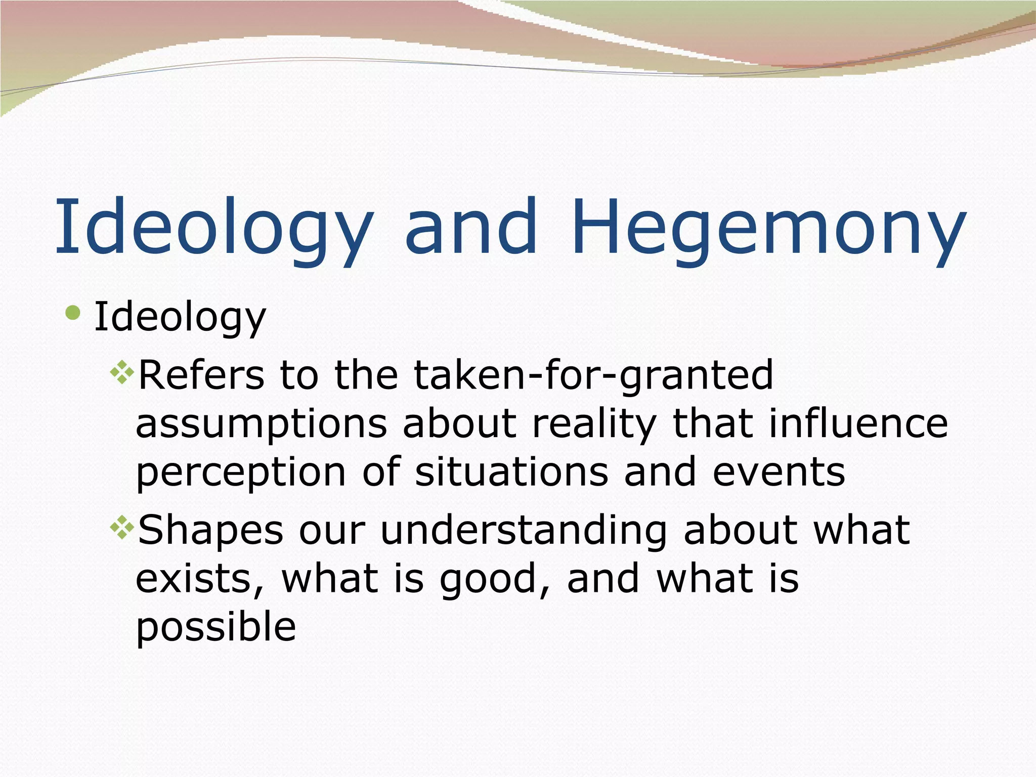Ideology and Hegemony
 Ideology
  Refers to the taken-for-granted
   assumptions about reality that influence
   perception of situations and events
  Shapes our understanding about what
   exists, what is good, and what is
   possible
 