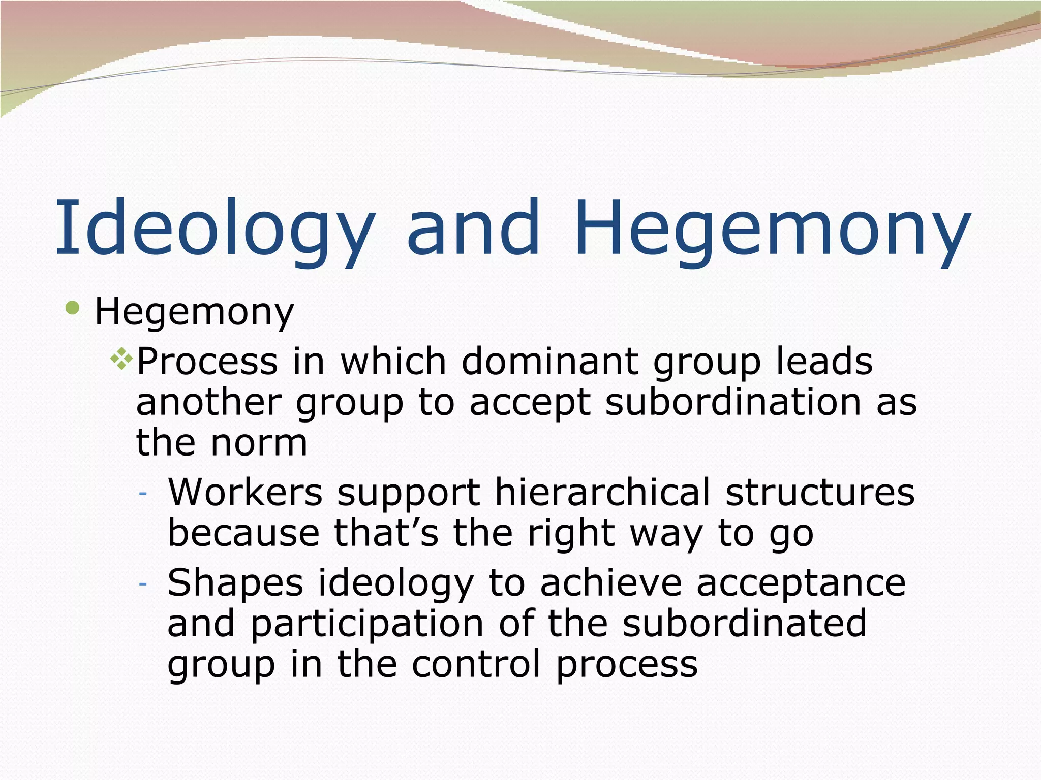 Ideology and Hegemony
 Hegemony
 Process in which dominant group leads
   another group to accept subordination as
   the norm
   - Workers support hierarchical structures
     because that’s the right way to go
   - Shapes ideology to achieve acceptance
     and participation of the subordinated
     group in the control process
 