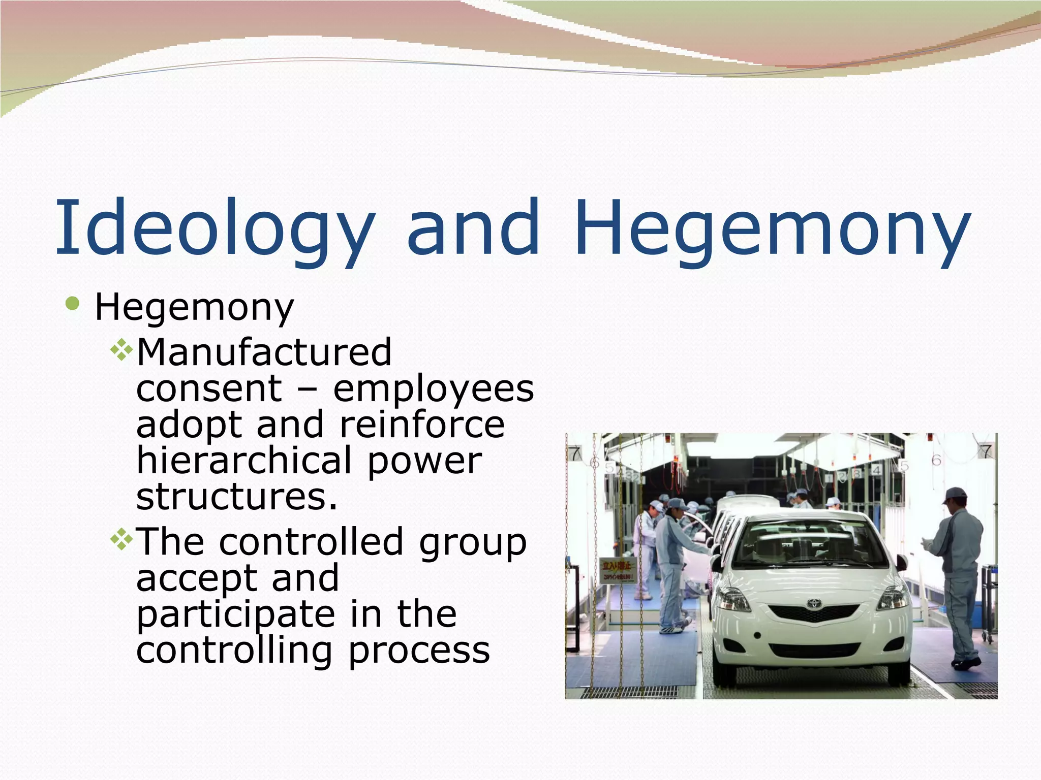 Ideology and Hegemony
 Hegemony
 Manufactured
  consent – employees
  adopt and reinforce
  hierarchical power
  structures.
 The controlled group
  accept and
  participate in the
  controlling process
 