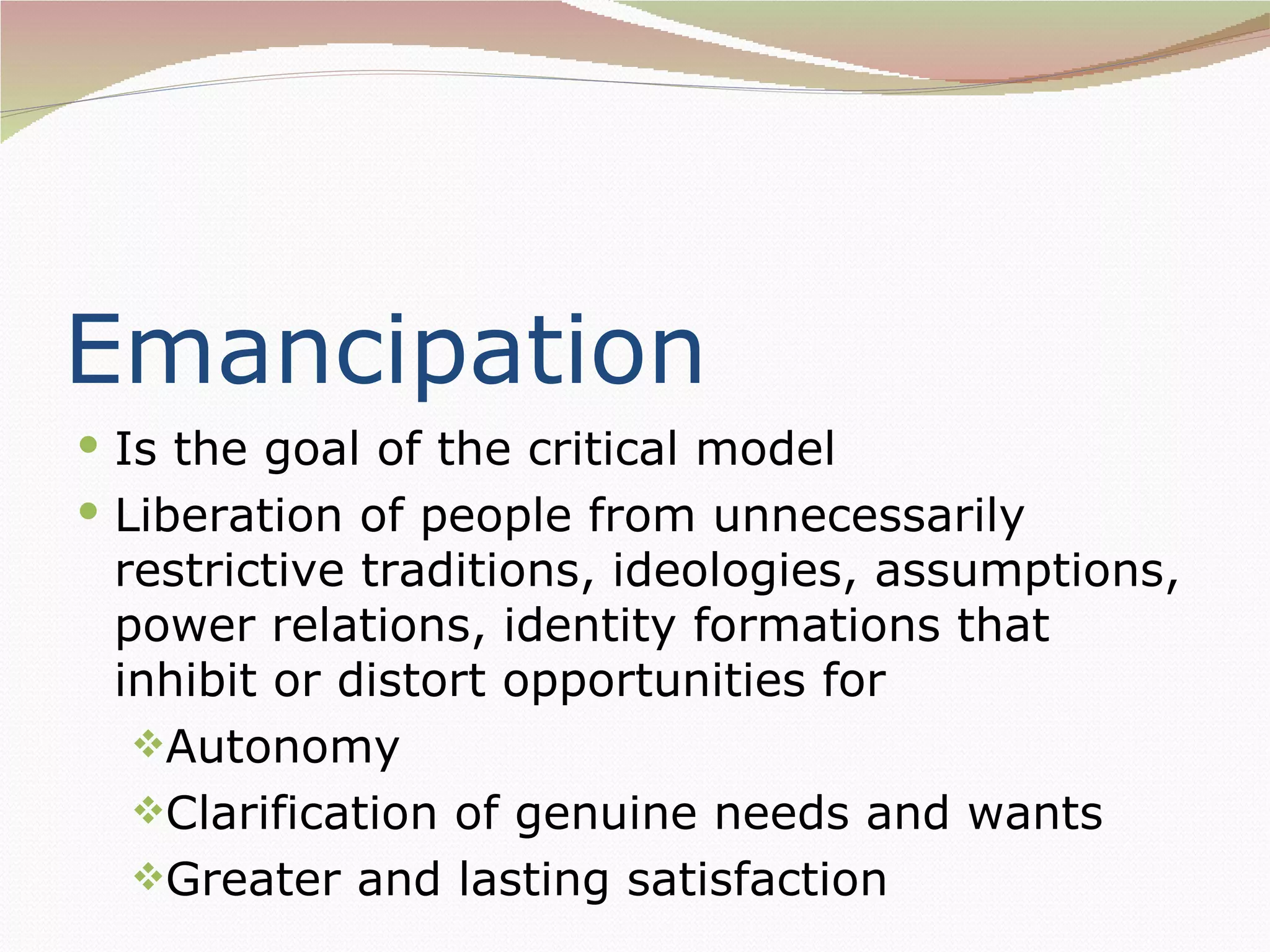 Emancipation
 Is the goal of the critical model
 Liberation of people from unnecessarily
 restrictive traditions, ideologies, assumptions,
 power relations, identity formations that
 inhibit or distort opportunities for
  Autonomy
  Clarification of genuine needs and wants
  Greater and lasting satisfaction
 