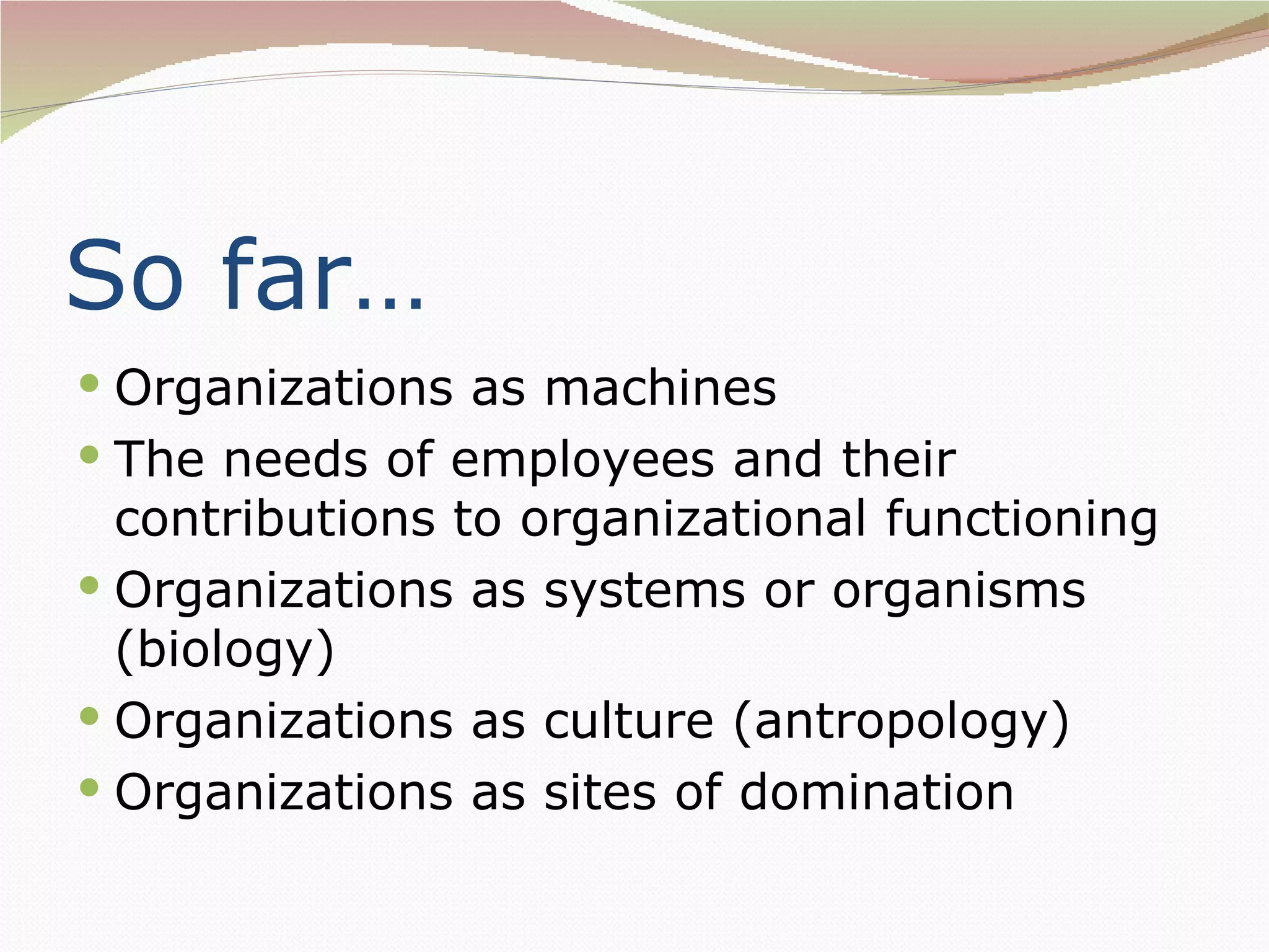 So far…
 Organizations as machines
 The needs of employees and their
  contributions to organizational functioning
 Organizations as systems or organisms
  (biology)
 Organizations as culture (antropology)
 Organizations as sites of domination
 