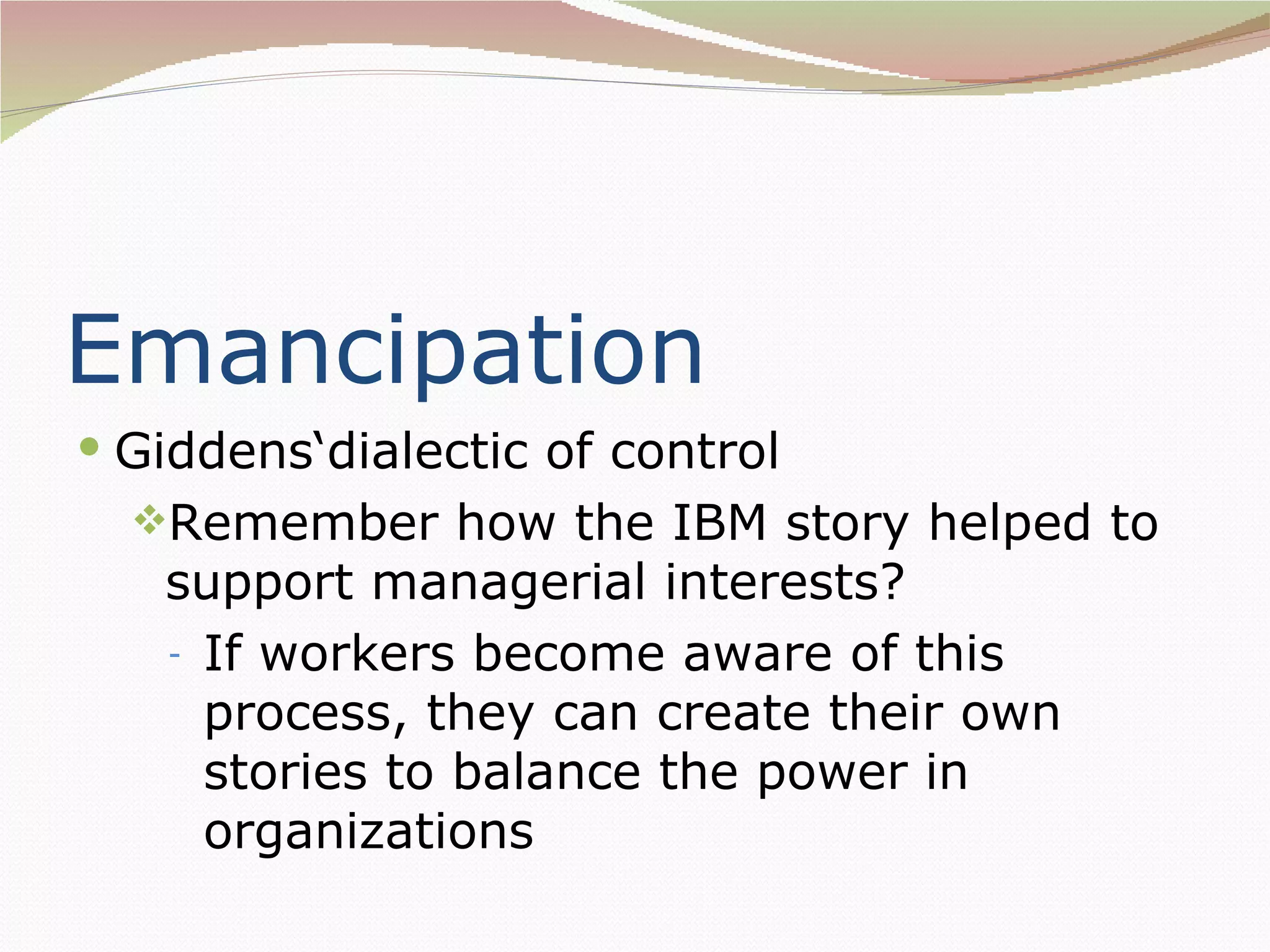 Emancipation
 Giddens‘dialectic of control
  Remember how the IBM story helped to
   support managerial interests?
   - If workers become aware of this
     process, they can create their own
     stories to balance the power in
     organizations
 